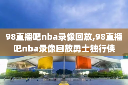 98直播吧nba录像回放,98直播吧nba录像回放勇士独行侠